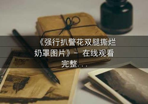 《强行扒警花双腿撕烂奶罩图片》- 在线观看完整无删 - 真相背后是正义的绝地反击