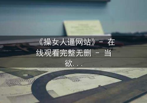 《操女人逼网站》- 在线观看完整无删 - 当欲望与人性激烈碰撞