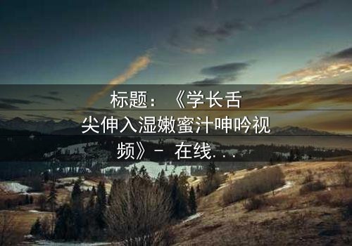 标题:《学长舌尖伸入湿嫩蜜汁呻吟视频》- 在线观看HD中字 - 揭秘校园禁忌之恋的隐秘角落