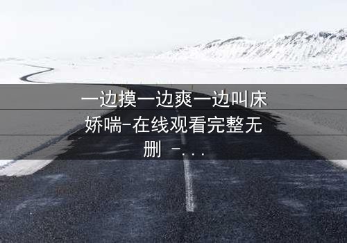 一边摸一边爽一边叫床娇喘-在线观看完整无删 - 当欲望与禁忌在指尖交融