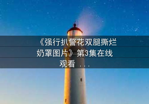 《强行扒警花双腿撕烂奶罩图片》第3集在线观看 - 正义与黑暗的终极对决