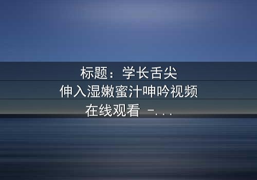 标题:学长舌尖伸入湿嫩蜜汁呻吟视频在线观看 - 完整无删版,揭开校园禁忌恋情的隐秘面纱