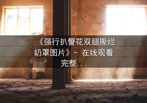 《强行扒警花双腿撕烂奶罩图片》- 在线观看完整无删 - 揭秘警界黑幕的惊心瞬间