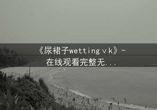 《尿裙子wettingⅴk》- 在线观看完整无删 - 当羞耻成为生存的武器