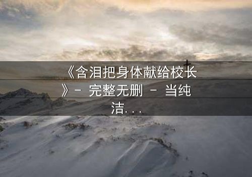 《含泪把身体献给校长》- 完整无删 - 当纯洁沦为交易,谁能救赎灵魂?