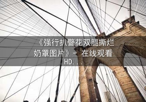 《强行扒警花双腿撕烂奶罩图片》- 在线观看HD中字 - 揭开警界暗黑风暴的惊悚真相