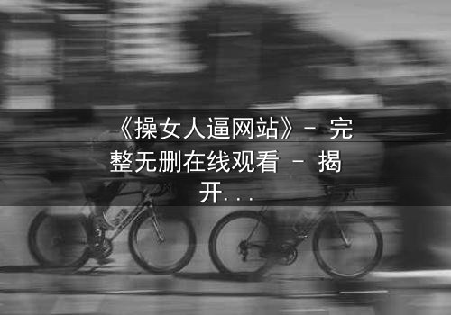 《操女人逼网站》- 完整无删在线观看 - 揭开网络背后的人性深渊