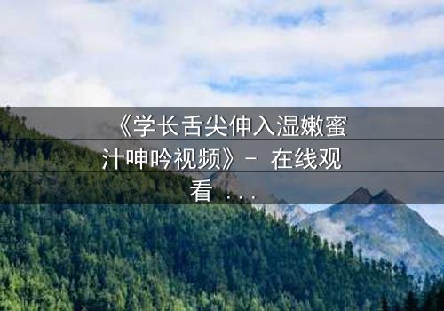《学长舌尖伸入湿嫩蜜汁呻吟视频》- 在线观看 - 禁忌之恋的感官风暴