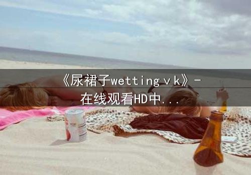 《尿裙子wettingⅴk》- 在线观看HD中字 - 一场意外引发的青春风暴