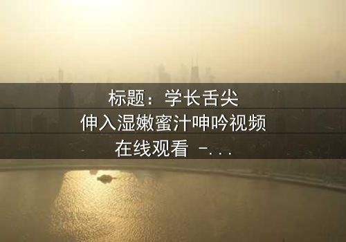标题:学长舌尖伸入湿嫩蜜汁呻吟视频在线观看 - 完整无删版,揭秘校园禁忌之恋的隐秘角落