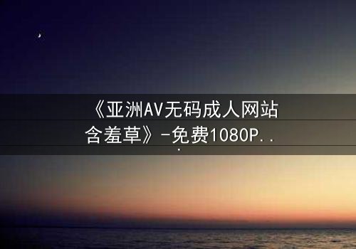 《亚洲AV无码成人网站含羞草》-免费1080P超清 - 第3集完整无删