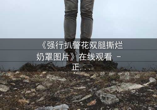 《强行扒警花双腿撕烂奶罩图片》在线观看 - 正义与黑暗的终极对决,你敢直面真相吗?