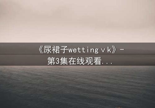 《尿裙子wettingⅴk》- 第3集在线观看 - 一场意外引发的青春风暴
