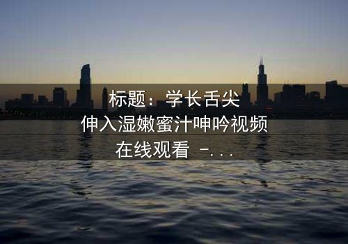 标题:学长舌尖伸入湿嫩蜜汁呻吟视频在线观看 - 完整无删版,揭秘校园禁忌之恋的隐秘风暴