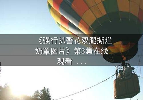 《强行扒警花双腿撕烂奶罩图片》第3集在线观看 - 正义与邪恶的极限拉扯,真相即将揭晓!