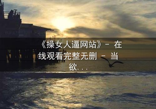 《操女人逼网站》- 在线观看完整无删 - 当欲望成为深渊的入口