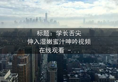 标题:学长舌尖伸入湿嫩蜜汁呻吟视频在线观看 - 禁忌之恋的极致诱惑