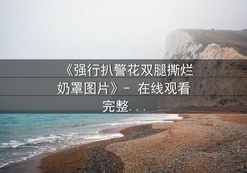 《强行扒警花双腿撕烂奶罩图片》- 在线观看完整无删 - 正义与邪恶的极限拉扯