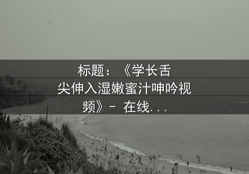 标题:《学长舌尖伸入湿嫩蜜汁呻吟视频》- 在线观看完整无删 - 揭秘校园禁忌之恋的隐秘角落
