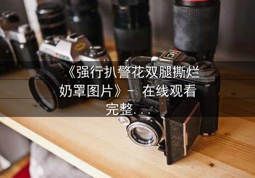 《强行扒警花双腿撕烂奶罩图片》- 在线观看完整无删 - 正义与黑暗的终极对决