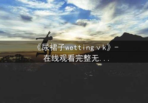 《尿裙子wettingⅴk》- 在线观看完整无删 - 当秘密被液体揭开