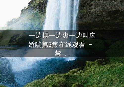 一边摸一边爽一边叫床娇喘第3集在线观看 - 禁忌之恋的极致感官风暴