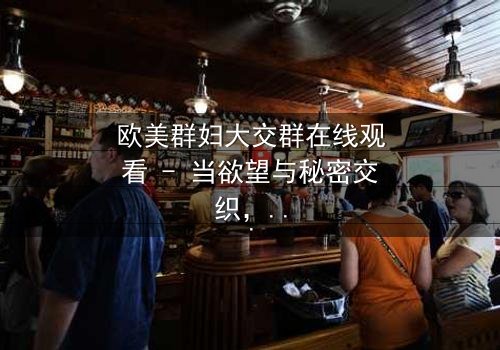 欧美群妇大交群在线观看 - 当欲望与秘密交织,谁能全身而退?