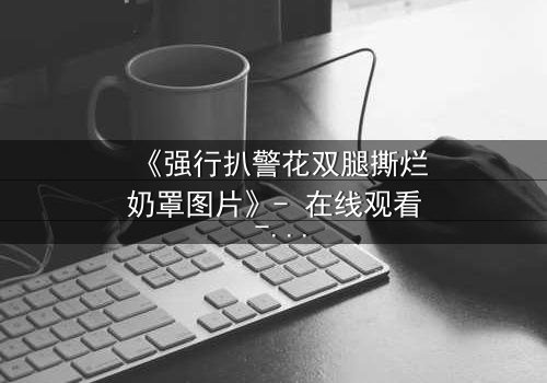 《强行扒警花双腿撕烂奶罩图片》- 在线观看 - 正义与黑暗的终极对决