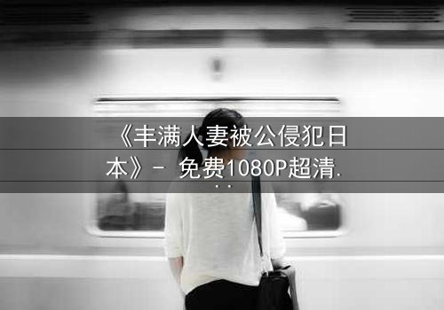 《丰满人妻被公侵犯日本》- 免费1080P超清 - 第3集完整无删