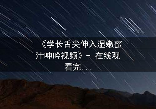 《学长舌尖伸入湿嫩蜜汁呻吟视频》- 在线观看完整无删 - 揭秘禁忌之恋的隐秘瞬间