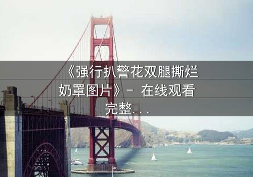 《强行扒警花双腿撕烂奶罩图片》- 在线观看完整无删 - 真相背后隐藏的惊天秘密