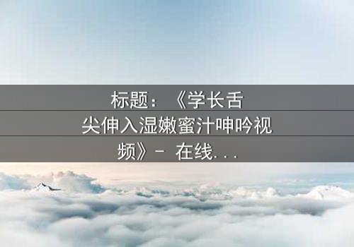 标题:《学长舌尖伸入湿嫩蜜汁呻吟视频》- 在线观看HD中字 - 揭秘校园禁忌之恋的隐秘角落