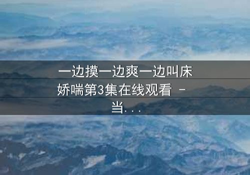 一边摸一边爽一边叫床娇喘第3集在线观看 - 当禁忌快感撕裂道德枷锁