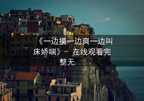 《一边摸一边爽一边叫床娇喘》- 在线观看完整无删 - 禁忌之恋背后的惊天秘密