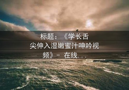 标题:《学长舌尖伸入湿嫩蜜汁呻吟视频》- 在线观看 - 揭秘禁忌之恋的激情风暴