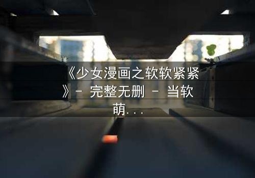 《少女漫画之软软紧紧》- 完整无删 - 当软萌少女遇上冷酷霸总,爱情与秘密交织的甜蜜风暴