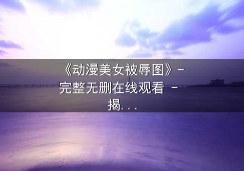 《动漫美女被辱图》- 完整无删在线观看 - 揭开黑暗中的救赎真相