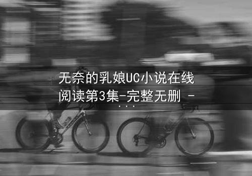 无奈的乳娘UC小说在线阅读第3集-完整无删 - 禁忌之恋背后的惊天秘密