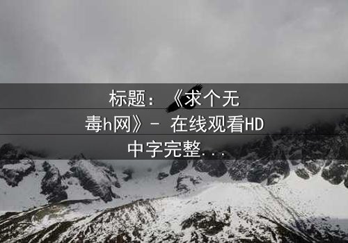 标题:《求个无毒h网》- 在线观看HD中字完整无删 - 揭开网络迷雾的终极诱惑