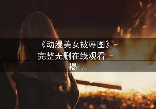 《动漫美女被辱图》- 完整无删在线观看 - 揭开角色命运的神秘面纱