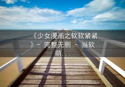 《少女漫画之软软紧紧》- 完整无删 - 当软萌少女遇上冷酷霸总,命运如何反转?