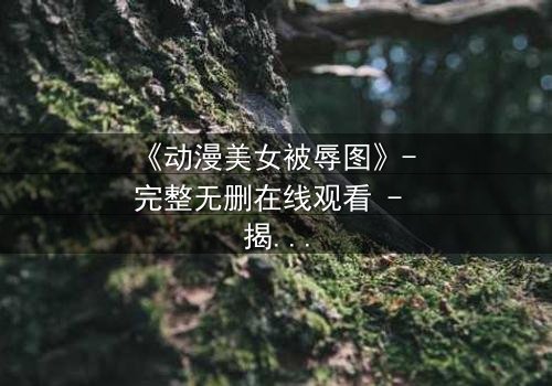 《动漫美女被辱图》- 完整无删在线观看 - 揭开黑暗背后的真相