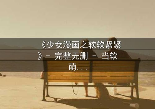 《少女漫画之软软紧紧》- 完整无删 - 当软萌少女遇上冷酷霸总,命运之轮悄然转动!