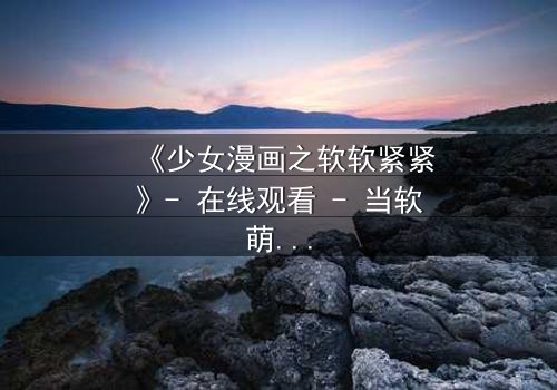 《少女漫画之软软紧紧》- 在线观看 - 当软萌少女遇上霸道总裁的致命纠缠