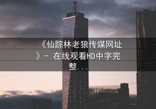 《仙踪林老狼传媒网址》- 在线观看HD中字完整无删 - 揭开神秘面纱的惊险之旅