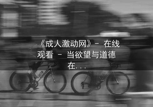 《成人激动网》- 在线观看 - 当欲望与道德在暗网中激烈碰撞