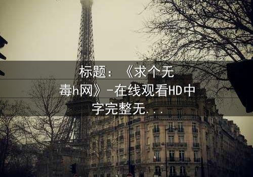 标题:《求个无毒h网》-在线观看HD中字完整无删 - 揭开网络迷雾的终极选择