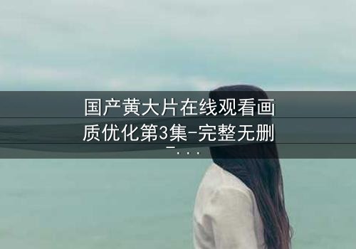 国产黄大片在线观看画质优化第3集-完整无删 - 当欲望与真相交织,你敢直面吗?