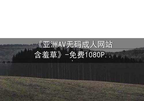 《亚洲AV无码成人网站含羞草》-免费1080P超清 - 第3集完整无删