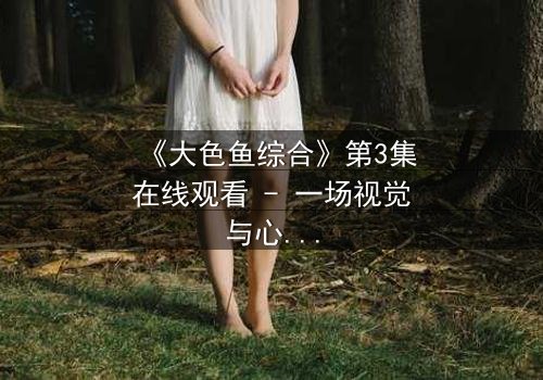 《大色鱼综合》第3集在线观看 - 一场视觉与心灵的震撼之旅